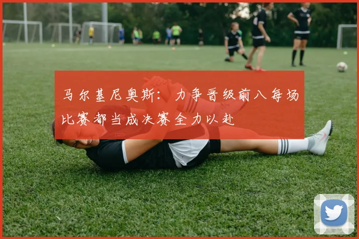 马尔基尼奥斯：力争晋级前八每场比赛都当成决赛全力以赴