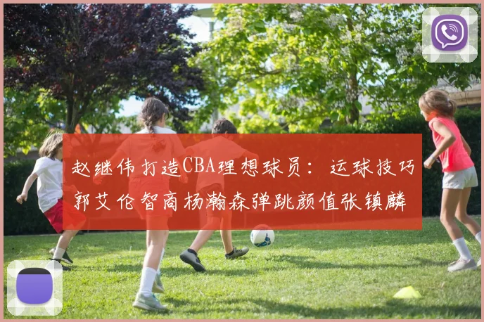 赵继伟打造CBA理想球员：运球技巧郭艾伦智商杨瀚森弹跳颜值张镇麟完美结合