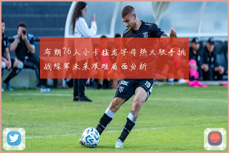 布朗76人小卡猛龙字母热火联手挑战绿军未来艰难局面分析