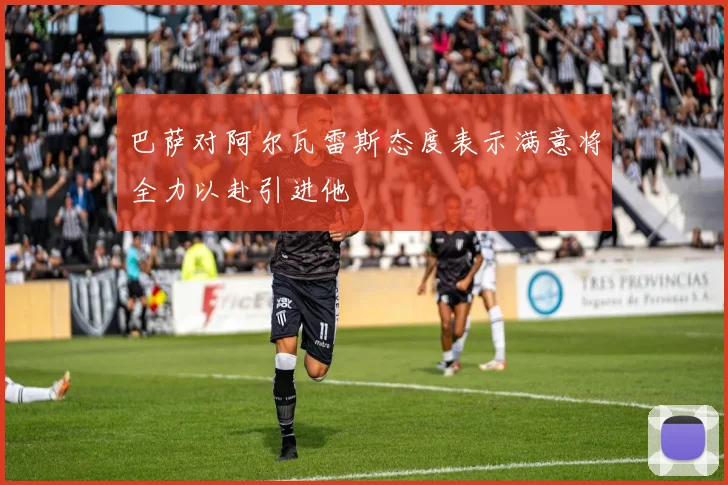 巴萨对阿尔瓦雷斯态度表示满意将全力以赴引进他