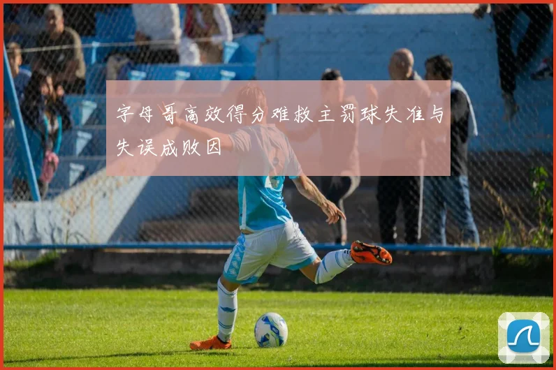字母哥高效得分难救主罚球失准与失误成败因