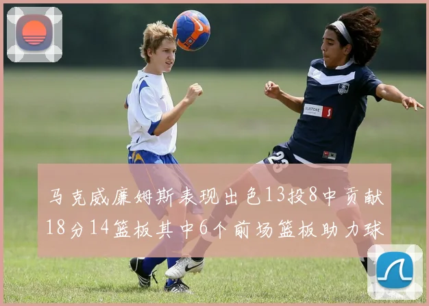 马克威廉姆斯表现出色13投8中贡献18分14篮板其中6个前场篮板助力球队