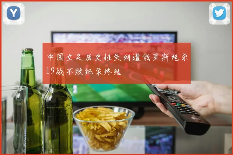 中国女足历史性失利遭俄罗斯绝杀19战不败纪录终结