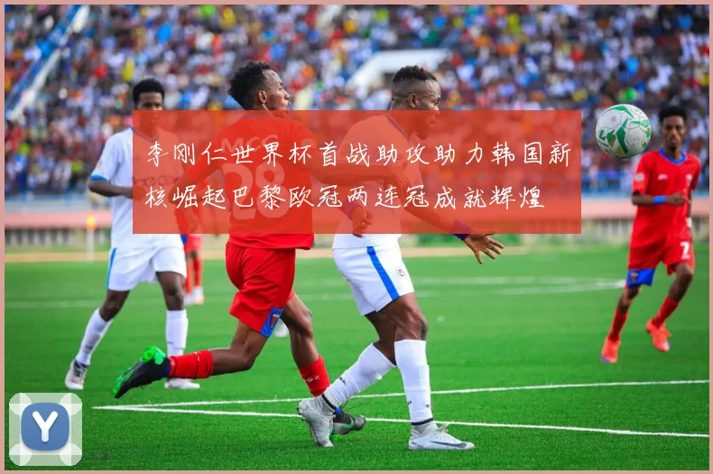 李刚仁世界杯首战助攻助力韩国新核崛起巴黎欧冠两连冠成就辉煌