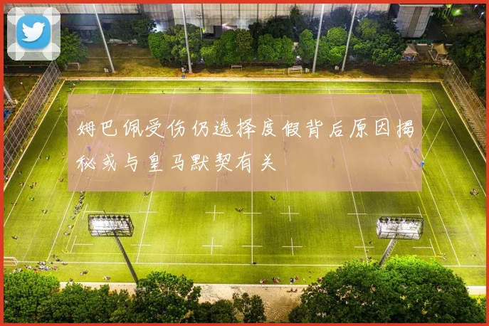 姆巴佩受伤仍选择度假背后原因揭秘或与皇马默契有关