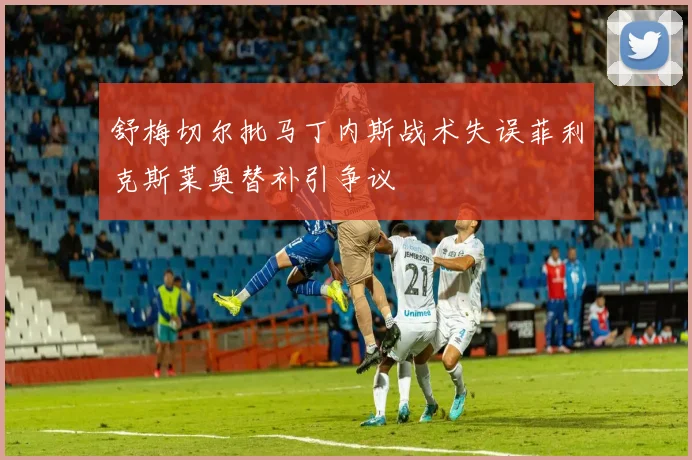 舒梅切尔批马丁内斯战术失误菲利克斯莱奥替补引争议