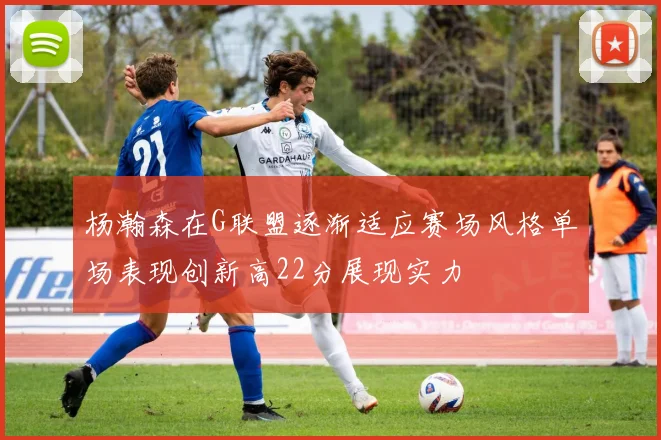 杨瀚森在G联盟逐渐适应赛场风格单场表现创新高22分展现实力