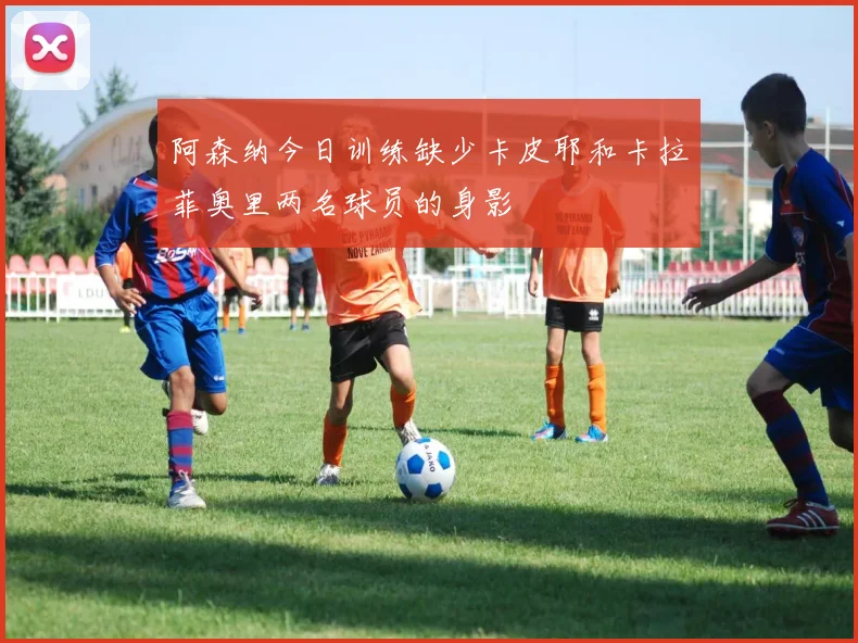 阿森纳今日训练缺少卡皮耶和卡拉菲奥里两名球员的身影
