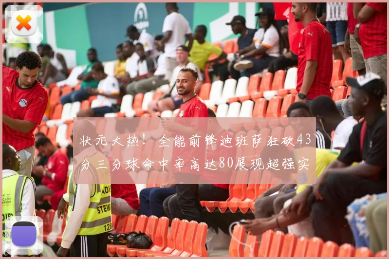 状元大热！全能前锋迪班萨狂砍43分三分球命中率高达80展现超强实力