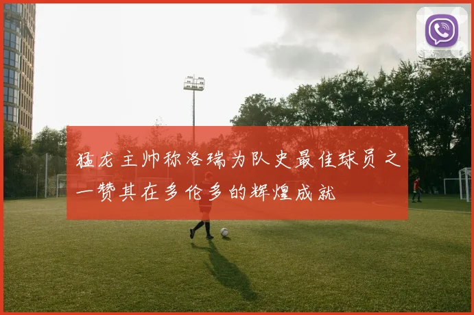 猛龙主帅称洛瑞为队史最佳球员之一赞其在多伦多的辉煌成就