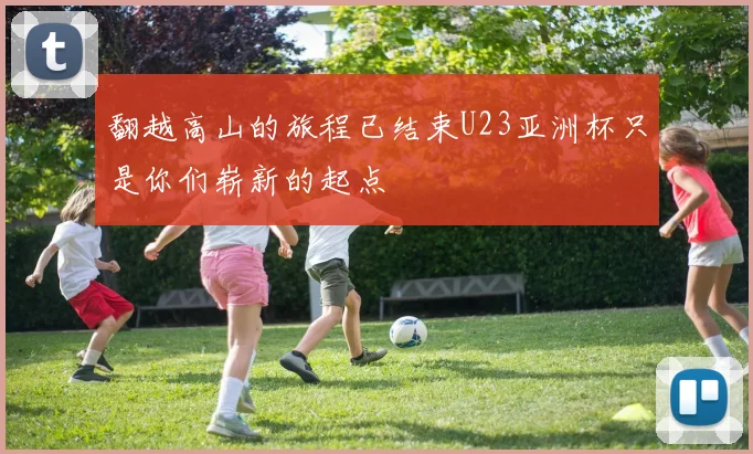 翻越高山的旅程已结束U23亚洲杯只是你们崭新的起点