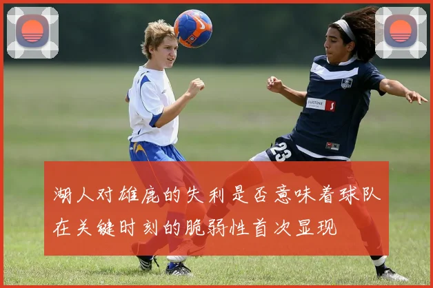 湖人对雄鹿的失利是否意味着球队在关键时刻的脆弱性首次显现