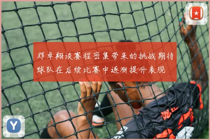 邓卓翔谈赛程密集带来的挑战期待球队在后续比赛中逐渐提升表现