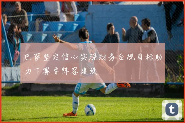 巴萨坚定信心实现财务合规目标助力下赛季阵容建设