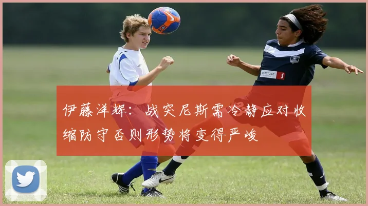 伊藤洋辉：战突尼斯需冷静应对收缩防守否则形势将变得严峻
