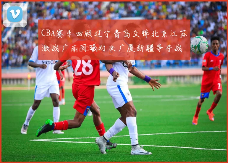 CBA赛季回顾辽宁青岛交锋北京江苏激战广东同曦对决广厦新疆争夺战精彩纷呈