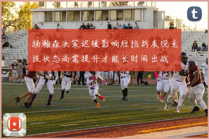 杨瀚森决策迟缓影响短挡拆表现竞技状态尚需提升才能长时间出战