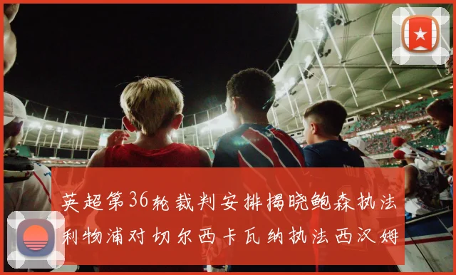 英超第36轮裁判安排揭晓鲍森执法利物浦对切尔西卡瓦纳执法西汉姆对阿森纳